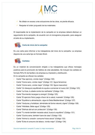Guía de implantación campaña Tu salud, tu mejor recompensa Pág. 8 de 14
 No dilatar en exceso unas actuaciones de las otras, se pierde eficacia.
 Respetar el orden propuesto de los materiales.
El responsable de la implantación de la campaña en la empresa deberá efectuar un
seguimiento de la campaña, de acuerdo con el cronograma propuesto, para asegurar
el éxito de su implantación.
Carta de inicio de la campaña:
Es una carta para informar a los trabajadores del inicio de la campaña. La empresa
dispone de una carta tipo en formato Word.
Carteles:
Es un material de concienciación dirigido a los trabajadores que ofrece mensajes
positivos para la promoción de hábitos de vida saludables. Se incluyen los carteles en
formato Pdf a fin de facilitar a la empresa su impresión y distribución.
En la campaña se ofrecen los carteles:
 Cartel “Haz ejercicio, vivirás mejor” (Código 120)
 Cartel “Come sano, vivirás mejor” (Código 121, figura femenina)
 Cartel “Come sano, vivirás mejor” (Código 122, figura masculina)
 Cartel “Un desayuno equilibrado te ayuda a comenzar el nuevo día” (Código 123)
 Cartel “La fruta, tu aliada contra los resfriados” (Código 124)
 Cartel “Durmiendo recargas tu energía” (Código 125)
 Cartel “El ejercicio físico juega a favor de tu salud, muévete” (Código 126)
 Cartel “Equilibra tu alimentación, sigue la Dieta Mediterránea” (Código 127)
 Cartel “Verduras y hortalizas: aliméntate de forma natural y ligera” (Código 128)
 Cartel “Hidrátate. Bebe agua” (Código 129)
 Cartel “Disfruta del sol con protección” (Código 130)
 Cartel “Tu mente también necesita salud, busca tu equilibrio” (Código 131)
 Cartel “Cocina sana, también fuera de casa” (Código 132)
 Cartel “Anima tu corazón: consume frutos secos” (Código 133)
 Cartel “Evita el consumo de tabaco, vivirás mejor” (Código 134)
 