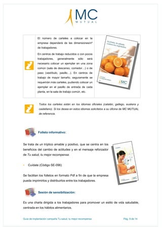 Guía de implantación campaña Tu salud, tu mejor recompensa Pág. 9 de 14
El número de carteles a colocar en la
empresa dependerá de las dimensiones/nº
de trabajadores.
En centros de trabajo reducidos o con pocos
trabajadores, generalmente sólo será
necesario colocar un ejemplar en una zona
común (sala de descanso, comedor…) o de
paso (vestíbulo, pasillo…). En centros de
trabajo de mayor tamaño, seguramente se
requerirán más carteles, pudiendo colocar un
ejemplar en el pasillo de entrada de cada
planta, en la sala de trabajo común, etc.
Folleto informativo:
Se trata de un tríptico amable y positivo, que se centra en los
beneficios del cambio de actitudes y en el mensaje reforzador
de Tu salud, tu mejor recompensa:
 Cuídate (Código SE-096)
Se facilitan los folletos en formato Pdf a fin de que la empresa
pueda imprimirlos y distribuirlos entre los trabajadores.
Sesión de sensibilización:
Es una charla dirigida a los trabajadores para promover un estilo de vida saludable,
centrada en los hábitos alimentarios.
Todos los carteles están en los idiomas oficiales (catalán, gallego, euskera y
castellano). Si los desea en estos idiomas solicítelos a su oficina de MC MUTUAL
de referencia.
 