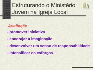 Estruturando o Ministério Jovem na Igreja Local Avaliação - promover iniciativa - encorajar a imaginação - desenvolver um senso de responsabilidade - intensificar os esforços   