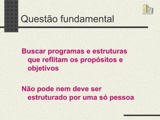 Questão fundamental  Buscar programas e estruturas que reflitam os propósitos e objetivos Não pode nem deve ser estruturado por uma só pessoa   