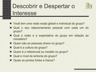Descobrir e Despertar o Interesse Você tem uma visão exata global e individual do grupo? Qual o seu relacionamento pessoal com cada um do grupo? Qual a visão e a expectativa do grupo em relação ao ministério? Quem são as pessoas-chave no grupo? Qual é a cultura do grupo? Quem é o referencial ou modelo no grupo? Qual o nível de sintonia do grupo? Quais os pontos fortes e fracos? 