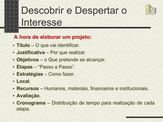 Descobrir e Despertar o Interesse Título  – O que vai identificar. Justificativa  – Por que realizar. Objetivos  – o Que pretende se alcançar. Etapas  – “Passo a Passo”. Estratégias  – Como fazer. Local . Recursos  – Humanos, materiais, financeiros e institucionais. Avaliação . Cronograma  – Distribuição de tempo para realização de cada etapa. A hora de elaborar um projeto: 