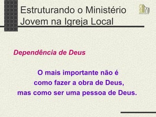 Estruturando o Ministério Jovem na Igreja Local   Dependência de Deus O mais importante não é como fazer a obra de Deus, mas como ser uma pessoa de Deus.   