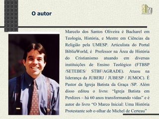 O autor  Marcelo dos Santos Oliveira é Bacharel em Teologia, História, e Mestre em Ciências da Religião pela UMESP. Articulista do Portal BibliaWorld, é  Professor na Área de História do Cristianismo atuando em diversas instituições de Ensino Teológico (FTBSP /SETEBES/ STBF/AGRADE). Atuou na liderança da JUBERJ / JUBESP / JUMOC). É Pastor da Igreja Batista da Graça /SP. Além disso editou o livro: “Igreja Batista em Perdizes – há 60 anos transformando vidas” e é autor do livro “O Marco Inicial: Uma História Protestante sob o olhar de Michel de Certeau”  