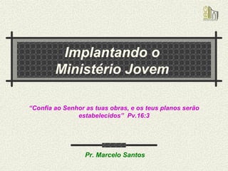 Implantando o  Ministério Jovem  “ Confia ao Senhor as tuas obras, e os teus planos serão estabelecidos”  Pv.16:3 Pr. Marcelo Santos 