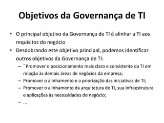 Objetivos da Governança de TI
• O principal objetivo da Governança de TI é alinhar a TI aos
requisitos do negócio
• Desdobrando este objetivo principal, podemos identificar
outros objetivos da Governança de TI:
– ˆ Promover o posicionamento mais claro e consistente da TI em
relação às demais áreas de negócios da empresa;
– Promover o alinhamento e a priorização das iniciativas de TI;
– Promover o alinhamento da arquitetura de TI, sua infraestrutura
e aplicações às necessidades do negócio;
– ...

 