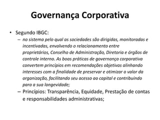 Governança Corporativa
• Segundo IBGC:
– no sistema pelo qual as sociedades são dirigidas, monitoradas e
incentivadas, envolvendo o relacionamento entre
proprietários, Conselho de Administração, Diretoria e órgãos de
controle interno. As boas práticas de governança corporativa
convertem princípios em recomendações objetivas alinhando
interesses com a finalidade de preservar e otimizar o valor da
organização, facilitando seu acesso ao capital e contribuindo
para a sua longevidade;

– Princípios: Transparência, Equidade, Prestação de contas
e responsabilidades administrativas;

 
