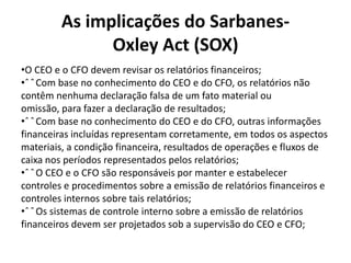 As implicações do SarbanesOxley Act (SOX)
•O CEO e o CFO devem revisar os relatórios financeiros;
•ˆ ˆ Com base no conhecimento do CEO e do CFO, os relatórios não
contêm nenhuma declaração falsa de um fato material ou
omissão, para fazer a declaração de resultados;
•ˆ ˆ Com base no conhecimento do CEO e do CFO, outras informações
financeiras incluídas representam corretamente, em todos os aspectos
materiais, a condição financeira, resultados de operações e fluxos de
caixa nos períodos representados pelos relatórios;
•ˆ ˆ O CEO e o CFO são responsáveis por manter e estabelecer
controles e procedimentos sobre a emissão de relatórios financeiros e
controles internos sobre tais relatórios;
•ˆ ˆ Os sistemas de controle interno sobre a emissão de relatórios
financeiros devem ser projetados sob a supervisão do CEO e CFO;

 