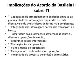Implicações do Acordo da Basileia II
sobre TI
• ˆ ˆ Capacidade de armazenamento de dados em face da
granularidade de informações requeridas de cada
cliente, visando avaliar riscos de forma mais consistente;
• ˆ ˆ Integridade das informações acerca das transações do
banco;
• ˆ ˆ Integridade das informações armazenadas sobre os
clientes e operações de crédito;
• ˆ ˆ Segurança dessas informações;
• ˆ ˆ Contingências na operação;
• ˆ ˆ Planejamento de capacidade;
• ˆ ˆ Planejamento de desastre e recuperação;
• ˆ ˆ Integridade do processo de emissão de relatórios;

 