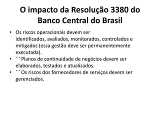 O impacto da Resolução 3380 do
Banco Central do Brasil
• Os riscos operacionais devem ser
identificados, avaliados, monitorados, controlados e
mitigados (essa gestão deve ser permanentemente
executada).
• ˆ ˆ Planos de continuidade de negócios devem ser
elaborados, testados e atualizados.
• ˆ ˆ Os riscos dos fornecedores de serviços devem ser
gerenciados.

 