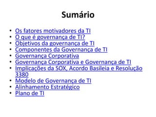 Sumário
•
•
•
•
•
•
•

Os fatores motivadores da TI
O que é governança de TI?
Objetivos da governança de TI
Componentes da Governança de TI
Governança Corporativa
Governança Corporativa e Governança de TI
Implicações da SOX, Acordo Basileia e Resolução
3380
• Modelo de Governança de TI
• Alinhamento Estratégico
• Plano de TI

 