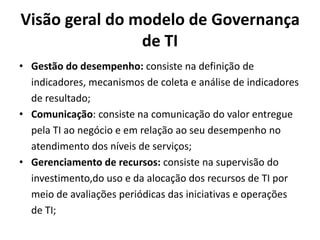 Visão geral do modelo de Governança
de TI
• Gestão do desempenho: consiste na definição de
indicadores, mecanismos de coleta e análise de indicadores
de resultado;
• Comunicação: consiste na comunicação do valor entregue
pela TI ao negócio e em relação ao seu desempenho no
atendimento dos níveis de serviços;
• Gerenciamento de recursos: consiste na supervisão do
investimento,do uso e da alocação dos recursos de TI por
meio de avaliações periódicas das iniciativas e operações
de TI;

 