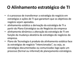 O Alinhamento estratégico de TI
• é o processo de transformar a estratégia do negócio em
estratégias e ações de TI que garantam que os objetivos de
negócio sejam apoiados.
• alinhamento estático a derivação da estratégia de TI a
partir do Plano Estratégico ou de Negócios da empresa
• alinhamento dinâmico a alteração da estratégia de TI em
função da mudança aleatória da estratégia de negócios da
empresa.
• Plano de Tecnologia é produto do alinhamento estático face
às estratégias de negócio “intencionadas”, ou seja, as
estratégias documentadas ou comunicadas logo após um
processo (formal ou informal) de planejamento estratégico.

 