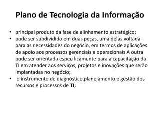 Plano de Tecnologia da Informação
• principal produto da fase de alinhamento estratégico;
• pode ser subdividido em duas peças, uma delas voltada
para as necessidades do negócio, em termos de aplicações
de apoio aos processos gerenciais e operacionais A outra
pode ser orientada especificamente para a capacitação da
TI em atender aos serviços, projetos e inovações que serão
implantadas no negócio;
• o instrumento de diagnóstico,planejamento e gestão dos
recursos e processos de TI;

 