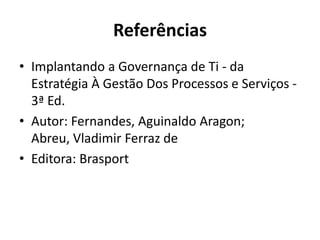 Referências
• Implantando a Governança de Ti - da
Estratégia À Gestão Dos Processos e Serviços 3ª Ed.
• Autor: Fernandes, Aguinaldo Aragon;
Abreu, Vladimir Ferraz de
• Editora: Brasport

 