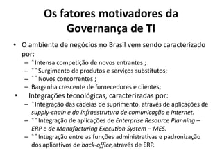 Os fatores motivadores da
Governança de TI
• O ambiente de negócios no Brasil vem sendo caracterizado
por:
–
–
–
–

•

ˆ Intensa competição de novos entrantes ;
ˆ ˆ Surgimento de produtos e serviços substitutos;
ˆ ˆ Novos concorrentes ;
Barganha crescente de fornecedores e clientes;

Integrações tecnológicas, caracterizadas por:
– ˆ Integração das cadeias de suprimento, através de aplicações de
supply-chain e da infraestrutura de comunicação e Internet.
– ˆ ˆ Integração de aplicações de Enterprise Resource Planning –
ERP e de Manufacturing Execution System – MES.
– ˆ ˆ Integração entre as funções administrativas e padronização
dos aplicativos de back-office,através de ERP.

 