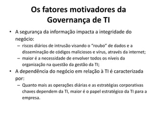 Os fatores motivadores da
Governança de TI
• A segurança da informação impacta a integridade do
negócio:
– riscos diários de intrusão visando o “roubo” de dados e a
disseminação de códigos maliciosos e vírus, através da internet;
– maior é a necessidade de envolver todos os níveis da
organização na questão da gestão da TI;

• A dependência do negócio em relação à TI é caracterizada
por:
– Quanto mais as operações diárias e as estratégias corporativas
chaves dependem da TI, maior é o papel estratégico da TI para a
empresa.

 