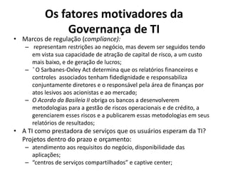 Os fatores motivadores da
Governança de TI

• Marcos de regulação (compliance):

– representam restrições ao negócio, mas devem ser seguidos tendo
em vista sua capacidade de atração de capital de risco, a um custo
mais baixo, e de geração de lucros;
– ˆ O Sarbanes-Oxley Act determina que os relatórios financeiros e
controles associados tenham fidedignidade e responsabiliza
conjuntamente diretores e o responsável pela área de finanças por
atos lesivos aos acionistas e ao mercado;
– O Acordo da Basileia II obriga os bancos a desenvolverem
metodologias para a gestão de riscos operacionais e de crédito, a
gerenciarem esses riscos e a publicarem essas metodologias em seus
relatórios de resultados;

• A TI como prestadora de serviços que os usuários esperam da TI?
Projetos dentro do prazo e orçamento:
– atendimento aos requisitos do negócio, disponibilidade das
aplicações;
– “centros de serviços compartilhados” e captive center;

 