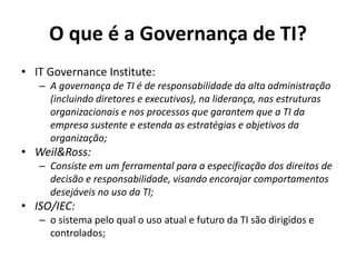 O que é a Governança de TI?
• IT Governance Institute:
– A governança de TI é de responsabilidade da alta administração
(incluindo diretores e executivos), na liderança, nas estruturas
organizacionais e nos processos que garantem que a TI da
empresa sustente e estenda as estratégias e objetivos da
organização;

• Weil&Ross:
– Consiste em um ferramental para a especificação dos direitos de
decisão e responsabilidade, visando encorajar comportamentos
desejáveis no uso da TI;

• ISO/IEC:
– o sistema pelo qual o uso atual e futuro da TI são dirigidos e
controlados;

 