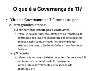 O que é a Governança de TI?
• “Ciclo da Governança de TI”, composto por
quatro grandes etapas:
– (1) alinhamento estratégico e compliance:
• refere-se ao planejamento estratégico da tecnologia da
informação que leva em consideração as estratégias da
empresa assim como os requisitos de compliance
externos, tais como o Sarbanes-Oxley Act e o Acordo da
Basileia.

– (2) decisão:
• refere-se às responsabilidades pelas decisões relativas à TI
em termos de: arquitetura de TI, serviços de
infraestrutura, investimentos, necessidades de
aplicações, etc.

 