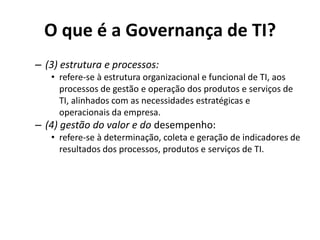 O que é a Governança de TI?
– (3) estrutura e processos:
• refere-se à estrutura organizacional e funcional de TI, aos
processos de gestão e operação dos produtos e serviços de
TI, alinhados com as necessidades estratégicas e
operacionais da empresa.

– (4) gestão do valor e do desempenho:
• refere-se à determinação, coleta e geração de indicadores de
resultados dos processos, produtos e serviços de TI.

 