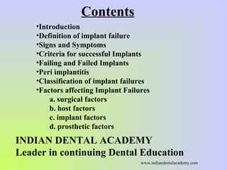 Contents
•Introduction
•Definition of implant failure
•Signs and Symptoms
•Criteria for successful Implants
•Failing and Failed Implants
•Peri implantitis
•Classification of implant failures
•Factors affecting Implant Failures
a. surgical factors
b. host factors
c. implant factors
d. prosthetic factors
INDIAN DENTAL ACADEMY
Leader in continuing Dental Education
www.indiandentalacademy.com
 