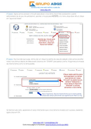 5º
ad
em
6º
no
da
Se
ag
passo: Ago
ministrativo
m “layout do
passo: Na n
sso novo te
a mesma form
e fizemos tud
ora clicar em
Cu
ora vamos ac
(ip do seu m
hotsite”
nova tela qu
ma e depois
ma como no
do certo, apa
m OK .
rta nossa pá
cessar o mk
mk-auth/adm
e surge, irem
s de selecio
o tema padr
arecerá um a
w
www.abgs.i
gina no face
k-auth para a
min), apontar
mos dar um
nado clicam
ão.
aviso inform
www.abgs.inf
 
nfo | contat
ebook: www.
ativar o novo
r o mouse p
clique na se
mos em “ENV
ando que o
fo 
o@abgs.info
.facebook.co
tema. Isso
ara HOTSITE
etinha da ca
VIAR” para a
novo tema
o 
om/Grupo.AB
é feito acess
E e no menu
aixa de seleç
aplicar o tem
foi enviado c
 
BGS  
sando o pai
u drop-down
ção onde vam
ma. A logoma
com sucess
nel
n dê um cliq
mos escolhe
arca é enviad
so, bastando
ue
er
da
o
 