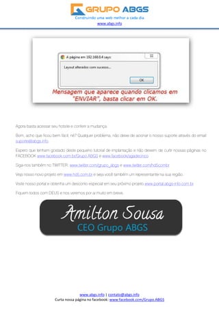Ag
Bo
su
Es
FA
Sig
Ve
Vis
Fiq
gora basta ac
om, acho qu
porte@abgs
pero que te
ACEBOOK w
ga-nos tamb
ja nosso nov
site nosso po
quem todos
Cu
cessar seu h
ue ficou bem
s.info.
enham gosta
www.faceboo
bém no TWIT
vo projeto e
ortal e obten
com DEUS
rta nossa pá
hotsite e con
m fácil, né? Q
ado deste p
ok.com.br/G
TTER: www.t
m www.hd5
nha um desc
e nos verem
w
www.abgs.i
gina no face
nferir a muda
Qualquer pro
equeno tuto
rupo.ABGS
twitter.com/g
.com.br e se
conto espec
mos por ai m
www.abgs.inf
 
nfo | contat
ebook: www.
ança.
oblema, não
orial de impl
e www.face
grupo_abgs
eja você tam
cial em seu p
muito em bre
fo 
o@abgs.info
.facebook.co
o deixe de ac
antação e n
book/agade
s e www.twitt
mbém um re
próximo proj
ve.
o 
om/Grupo.AB
cionar o nos
não deixem
ecinco
er.com/hd5c
presentante
eto www.po
 
BGS  
sso suporte
de curtir nos
combr
e na sua regi
ortal.abgs-inf
através do e
ssas página
ão.
fo.com.br
email
as no
 