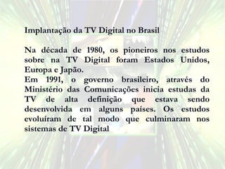 Implantação da TV Digital no Brasil Na década de 1980, os pioneiros nos estudos sobre na TV Digital foram Estados Unidos, Europa e Japão. Em 1991, o governo brasileiro, através do Ministério das Comunicações inicia estudas da TV de alta definição que estava sendo desenvolvida em alguns países. Os estudos evoluíram de tal modo que culminaram nos sistemas de TV Digital . 