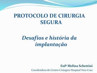 PROTOCOLO DE CIRURGIA
SEGURA
Desafios e história da
implantação
Enfª Melina Schettini
Coordendora do Centro Cirúrgico Hospital Vera Cruz
 