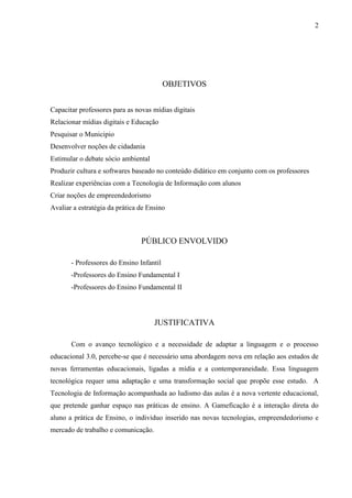 2




                                          OBJETIVOS


Capacitar professores para as novas mídias digitais
Relacionar mídias digitais e Educação
Pesquisar o Municipio
Desenvolver noções de cidadania
Estimular o debate sócio ambiental
Produzir cultura e softwares baseado no conteúdo didático em conjunto com os professores
Realizar experiências com a Tecnologia de Informação com alunos
Criar noções de empreendedorismo
Avaliar a estratégia da prática de Ensino



                                PÚBLICO ENVOLVIDO

       - Professores do Ensino Infantil
       -Professores do Ensino Fundamental I
       -Professores do Ensino Fundamental II




                                     JUSTIFICATIVA

       Com o avanço tecnológico e a necessidade de adaptar a linguagem e o processo
educacional 3.0, percebe-se que é necessário uma abordagem nova em relação aos estudos de
novas ferramentas educacionais, ligadas a mídia e a contemporaneidade. Essa linguagem
tecnológica requer uma adaptação e uma transformação social que propõe esse estudo. A
Tecnologia de Informação acompanhada ao ludismo das aulas é a nova vertente educacional,
que pretende ganhar espaço nas práticas de ensino. A Gameficação é a interação direta do
aluno a prática de Ensino, o individuo inserido nas novas tecnologias, empreendedorismo e
mercado de trabalho e comunicação.
 