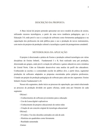 3




                           DESCRIÇÃO DA PROPOSTA


       A Base inicial do projeto pretende apresentar um novo modelo de prática de ensino,
utilizando recursos tecnológicos, a partir de uma nova tendência pedagógica, que é a
Educação 3.0, onde prevê o uso e a criação de softwares como ferramentas pedagógicas e na
capacitação dos professores da rede pública para o uso e produção de novos instrumentos,
com meios de projetos de produção cultural e tecnológica a partir do protagonismo estudantil.



                       METODOLOGIA DA APLICAÇÃO

       O projeto é direcionado a prática de Ensino e produção cultural tecnológica em várias
disciplinas do Ensino Infantil,    Fundamental I e II, Será realizado uma pré produção,
direcionada aos grupos, onde prevê a criação de softwares e games educativos com a temática
do Litoral Norte. Cabe ao Educador desenvolver uma analise do perfil dos educadores.
Conhecendo as escolas e a comunidade escolar do público alvo, a partir disso, segmentar
produções de softwares adaptados as propostas encontradas pelos próprios professores.
Criando um projeto de produção pedagógica de software para cada um dos segmentos: Ensino
Infantil, Ensino Fundamental I e II.
       Nesses três segmentos, darão início ao processo de capacitação, que estará relacionado
ao processo de produção dividido em quatro oficinas, sendo uma por bimestre de cada
segmento:
       Oficina1:
       - Conhecimentos de softwares já existentes para a educação
       - Uso da Lousa digital e aplicativos
       - Conhecimento de projetos educacionais de outras redes
       - Criação de um conceito original de tecnologia educacional
       Oficina2:
       - O Lúdico. Uso dos desenhos animados em sala de aula
       - Histórias em quadrinhos como ferramenta
       - Realidade aumentada
       -Games
 