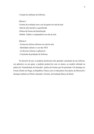 4



       -Criação do ambiente do Software.


       Oficina 3
       -Formas de avaliação com o uso de games em sala de aula
       -Sala de aula interativa e gameficada
       -Prática de Ensino da Gameficação
       -Mobile, Tablets e computadores em sala de aula


       Oficina 4
       - Formas de utilizar softwares em sala de aula
       - Identidade cultural e o uso das TICS
       - As diversas ciências e aplicativos
       - Conclusão da produção do Software


       No decorrer do ano, os próprios professores irão aprender a produção de um software,
um aplicativo ou um game, e poderão produzi-los com os alunos, ao modelo utilizado na
prática da “Gameficação de Sorocaba”, prática de Ensino que foi premiada e foi destaque no
Forum Global em Praga, na República Tcheca com os Educadores Inovadores da Microsoft e
destaque também no Prêmio Aprender e Ensinar, da Fundação Banco do Brasil.
 