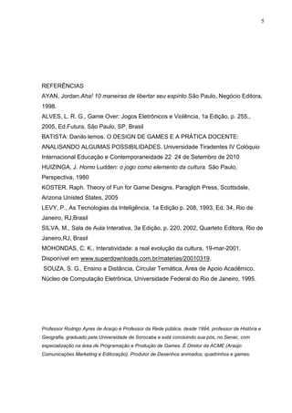 5




REFERÊNCIAS
AYAN, Jordan.Aha! 10 maneiras de libertar seu espírito.São Paulo, Negócio Editora,
1998.
ALVES, L. R. G., Game Over: Jogos Eletrônicos e Violência, 1a Edição, p. 255.,
2005, Ed.Futura, São Paulo, SP, Brasil
BATISTA: Danilo lemos. O DESIGN DE GAMES E A PRÁTICA DOCENTE:
ANALISANDO ALGUMAS POSSIBILIDADES. Universidade Tiradentes IV Colóquio
Internacional Educação e Contemporaneidade 22 24 de Setembro de 2010
HUIZINGA, J. Homo Ludden: o jogo como elemento da cultura. São Paulo,
Perspectiva, 1980
KOSTER. Raph. Theory of Fun for Game Designs, Paragliph Press, Scottsdale,
Arizona Unisted States, 2005
LEVY, P., As Tecnologias da Inteligência, 1a Edição p. 208, 1993, Ed. 34, Rio de
Janeiro, RJ,Brasil
SILVA, M., Sala de Aula Interativa, 3a Edição, p. 220, 2002, Quarteto Editora, Rio de
Janeiro,RJ, Brasil
MOHONDAS, C. K., Interatividade: a real evolução da cultura, 19-mar-2001.
Disponível em www.superdownloads.com.br/materias/20010319.
SOUZA, S. G., Ensino a Distância, Circular Temática, Área de Apoio Acadêmico,
Núcleo de Computação Eletrônica, Universidade Federal do Rio de Janeiro, 1995.




Professor Rodrigo Ayres de Araújo é Professor da Rede pública, desde 1994, professor de História e
Geografia, graduado pela Universidade de Sorocaba e está concluindo sua pós, no Senac, com
especialização na área de Programação e Produção de Games. É Diretor da ACME (Araújo
Comunicações Marketing e Editoração). Produtor de Desenhos animados, quadrinhos e games.
 