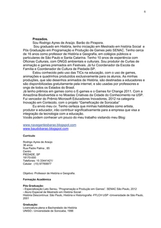 6




       Prezados.
       Sou Rodrigo Ayres de Araújo. Barão do Pirapora.
        Sou graduado em História, tenho iniciação em Mestrado em história Social e
Pós Graduação em Programação e Produção de Games pelo SENAC. Tenho cerca
de 16 anos como professor de História e Geografia, em colégios públicos e
particulares de São Paulo e Santa Catarina. Tenho 10 anos de experiência com
Oficinas Culturais, com ONGS ambientais e culturais. Sou produtor de Curtas de
animação e games premiados em Festivais. Já fui Coordenador da Escola da
Família e Coordenador de Cultura de Piedade-SP.
       Estou conhecido pelo uso das TICs na educação, com o uso de games,
animações e quadrinhos produzidos exclusivamente para os alunos. As minhas
produções, que são desenhos animados de História, são destinadas a educadores e
são disponibilizadas gratuitamente pela internet, e são usadas por professores e
ongs de todos os Estados do Brasil.
Já tenho prêmios em games como o E-games e o Games for Change 2011. Com a
Amazônia Biodivertida e no Moedas Criativas da Cidade do Conhecimento na USP.
Fui vencedor do Prêmio Microsoft Educadores Inovadores, 2012 na categoria
Inovação em Conteúdo, com o projeto “Gameficação de Sorocaba”
       Eu envio meu cv. Tenho certeza que minhas habilidades como artista,
produtor e educador, irão contribuir significativamente para a empresa que visa a
integração da tecnologia com a educação.
Vocês podem conhecer um pouco do meu trabalho visitando meu Blog:

www.navegantesbarao.blogspot.com
www.baudobarao.blogspot.com

Currículo

Rodrigo Ayres de Araújo
36 anos
Rua Padre Palma , 85
Centro
PIEDADE, SP
18170-000
Telefones: 15 33441421/
Celular: (15) 97769977


Objetivo: Professor de História e Geografia.

Formação Acadêmica

Pós Graduação:
- Especialização Lato Sensu. “Programação e Produção em Games”. SENAC São Paulo, 2012
- Aluno Especial de Mestrado em História Social :
História Descontínua: São Paulo, História e Historiografia -FFLCH USP -Universidade de São Paulo,
2001

Graduação:
Licenciatura plena e Bacharelado de História
UNISO - Universidade de Sorocaba, 1996
 