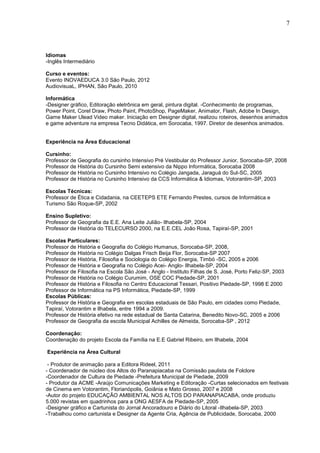 7



Idiomas
-Inglês Intermediário

Curso e eventos:
Evento INOVAEDUCA 3.0 São Paulo, 2012
AudiovisuaL, IPHAN, São Paulo, 2010

Informática
-Designer gráfico, Editoração eletrônica em geral, pintura digital. -Conhecimento de programas,
Power Point, Corel Draw, Photo Paint, PhotoShop, PageMaker, Animator, Flash, Adobe In Design,
Game Maker Ulead Video maker. Iniciação em Designer digital, realizou roteiros, desenhos animados
e game adventure na empresa Tecno Didática, em Sorocaba, 1997. Diretor de desenhos animados.


Experiência na Área Educacional

Cursinho:
Professor de Geografia do cursinho Intensivo Pré Vestibular do Professor Junior, Sorocaba-SP, 2008
Professor de História do Cursinho Semi extensivo da Nippo Informática, Sorocaba 2008
Professor de História no Cursinho Intensivo no Colégio Jangada, Jaraguá do Sul-SC, 2005
Professor de História no Cursinho Intensivo da CCS Informática & Idiomas, Votorantim-SP, 2003

Escolas Técnicas:
Professor de Ética e Cidadania, na CEETEPS ETE Fernando Prestes, cursos de Informática e
Turismo São Roque-SP, 2002

Ensino Supletivo:
Professor de Geografia da E.E. Ana Leite Julião- Ilhabela-SP, 2004
Professor de História do TELECURSO 2000, na E.E.CEL João Rosa, Tapiraí-SP, 2001

Escolas Particulares:
Professor de História e Geografia do Colégio Humanus, Sorocaba-SP, 2008,
Professor de História no Colégio Dalgas Frisch Beija Flor, Sorocaba-SP 2007
Professor de História, Filosofia e Sociologia do Colégio Energia, Timbó -SC, 2005 e 2006
Professor de História e Geografia no Colégio Acei- Anglo- Ilhabela-SP, 2004
Professor de Filosofia na Escola São José - Anglo - Instituto Filhas de S. José, Porto Feliz-SP, 2003
Professor de História no Colégio Curumim, OSE COC Piedade-SP, 2001
Professor de História e Filosofia no Centro Educacional Tessari, Positivo Piedade-SP, 1998 E 2000
Professor de Informática na PS Informática, Piedade-SP, 1999
Escolas Públicas:
Professor de História e Geografia em escolas estaduais de São Paulo, em cidades como Piedade,
Tapiraí, Votorantim e Ilhabela, entre 1994 a 2009.
Professor de História efetivo na rede estadual de Santa Catarina, Benedito Novo-SC, 2005 e 2006
Professor de Geografia da escola Municipal Achilles de Almeida, Sorocaba-SP , 2012

Coordenação:
Coordenação do projeto Escola da Família na E.E Gabriel Ribeiro, em Ilhabela, 2004

Experiência na Área Cultural

 - Produtor de animação para a Editora Rideel, 2011
- Coordenador de núcleo dos Altos do Paranapiacaba na Comissão paulista de Folclore
-Coordenador de Cultura de Piedade -Prefeitura Municipal de Piedade, 2009
- Produtor da ACME -Araújo Comunicações Marketing e Editoração -Curtas selecionados em festivais
de Cinema em Votorantim, Florianópolis, Goiânia e Mato Grosso, 2007 e 2008
-Autor do projeto EDUCAÇÃO AMBIENTAL NOS ALTOS DO PARANAPIACABA, onde produziu
5.000 revistas em quadrinhos para a ONG AESFA de Piedade-SP, 2005
-Designer gráfico e Cartunista do Jornal Ancoradouro e Diário do Litoral -Ilhabela-SP, 2003
-Trabalhou como cartunista e Designer da Agente Cria, Agência de Publicidade, Sorocaba, 2000
 