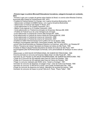 9


- Primeiro lugar no prêmio Microsoft Educadores Inovadores, categoria Inovação em conteúdo,
2012
- Primeiro Lugar com o projeto de games sobre História do Brasil, no evento sobre Moedas Criativas,
promovido pela Cidade do Conhecimento USP, 2012
- Finalista do Festival Games For Change, com o game Amazônia Biodivertida, 2011
 - Selecionado na Edição E-GAMES Senac, com o game Amazônia Biodivertida
 - Selecionado no Festival Tela Digital TV Brasil, 2011
 - Curta selecionado no VII Cinefest Votorantim, 2011
 - Melhor Curta regional no VI Cinefest Votorantim, 2009
 - Curta selecionado no I Festival de animação do Amazonas, Manaus-AM, 2009
 - Finalista do Festival Cuco de curta metragens de animação
 -Curta selecionado no Festival de Cinema Alta Floresta-MT, 2008
-Curta selecionado no Festival de cinema infantil de Florianopolis-SC, 2008
 -Curta selecionado no Festival de cinema de Votorantim, 2008
 -Curta selecionado no Festival de cinema de Votorantim, 2007
- Finalista do Salão Internacional de Humor gráfico de Foz do Iguaçú, 2005
-Professor homenageado pela WIZO, Associação Israelita, São Paulo 2000
-Jornal Folha Rural premiada por Destaque Esportivo na Imprensa, -pelo APEIJ, em Piedade-SP
-Prêmio “Parceiros da Cultura” Secretaria de Estado da Cultura de São Paulo, 1998
-Finalista do Mapa Cultural Paulista-Secretaria de Estado da Cultura de São Paulo, 1997
-Homenageado pela ACIP(Associação Comercial), como personalidade de destaque na área cultural,
1997
-Selecionado no XXIII SALÃO INTERNACIONAL DE HUMOR DE PIRACICABA, 1996
-Fanzine premiado no concurso de Fanzines “Belas Artes” em São Paulo-SP , 1992
-Vencedor do Júri Popular no XIX SALÃO INTERNACIONAL DE HUMOR DE PIRACICABA, 1992
-1ºlugar do II Concurso de HQ realizado pela Casa da Cultura de Piedade, 1992
-2ºlugar do II Concurso de HQ realizado pela Casa da Cultura de Piedade, 1991
-1ºlugar no concurso realizado pela WIZO, tema: “Israel e a Ecologia”, 1991
-Vencedor do concurso de desenhos “A Cidade Limpa”, Casa da Cultura de Piedade, 1990
-Vencedor do concurso “O ARTISTA É VOCÊ”,para Cartão de Natal pela FDE, 1990
-2ºlugar do concurso de desenhos da Valmet, calendário de empresa de tratores, 1989
-Vencedor do concurso de frases no jornal Folha de S. Paulo, “Peace Talker”, 1989
 