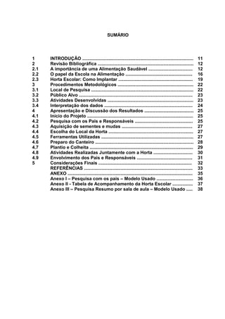 SUMÁRIO
1 INTRODUÇÃO ........................................................................................ 11
2 Revisão Bibliográfica ............................................................................ 12
2.1 A importância de uma Alimentação Saudável ................................... 12
2.2 O papel da Escola na Alimentação ..................................................... 16
2.3 Horta Escolar: Como Implantar ........................................................... 19
3 Procedimentos Metodológicos ............................................................ 22
3.1 Local de Pesquisa ................................................................................. 22
3.2 Público Alvo .......................................................................................... 23
3.3 Atividades Desenvolvidas .................................................................... 23
3.4 Interpretação dos dados ...................................................................... 24
4 Apresentação e Discussão dos Resultados ....................................... 25
4.1 Início do Projeto .................................................................................... 25
4.2 Pesquisa com os Pais e Responsáveis .............................................. 25
4.3 Aquisição de sementes e mudas ........................................................ 27
4.4 Escolha do Local da Horta ................................................................... 27
4.5 Ferramentas Utilizadas ......................................................................... 27
4.6 Preparo do Canteiro .............................................................................. 28
4.7 Plantio e Colheita .................................................................................. 29
4.8 Atividades Realizadas Juntamente com a Horta ............................... 30
4.9 Envolvimento dos Pais e Responsáveis ............................................ 31
5 Considerações Finais .......................................................................... 32
REFERÊNCIAS ...................................................................................... 33
ANEXO ................................................................................................... 35
Anexo I – Pesquisa com os pais – Modelo Usado ............................. 36
Anexo II - Tabela de Acompanhamento da Horta Escolar ................ 37
Anexo III – Pesquisa Resumo por sala de aula – Modelo Usado ..... 38
 