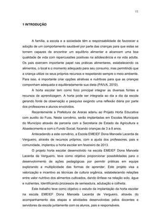 11
1 INTRODUÇÃO
A família, a escola e a sociedade têm a responsabilidade de favorecer a
adoção de um comportamento saudável por parte das crianças para que estas se
tornem capazes de encontrar um equilíbrio alimentar e alcancem uma boa
qualidade de vida com repercussões positivas na adolescência e na vida adulta.
Os pais exercem importante papel nas práticas alimentares, estabelecendo os
alimentos, o local e o momento adequado para seu consumo, mas permitindo que
a criança utilize os seus próprios recursos e respeitando sempre o meio ambiente.
Para isso, é importante criar opções atrativas e nutritivas para que as crianças
componham adequada e equilibradamente sua dieta (PAIVA, 2010).
A horta escolar tem como foco principal integrar as diversas fontes e
recursos de aprendizagem. A horta pode ser integrada ao dia a dia da escola
gerando fonte de observação e pesquisa exigindo uma reflexão diária por parte
dos professores e alunos envolvidos.
Recentemente a Prefeitura de Araras aderiu ao Projeto Horta Educativa
com auxilio do Fuss. Neste convênio, serão implantadas em Escolas Municipais
do Município através de parceria com a Secretaria de Estado da Agricultura e
Abastecimento e com o Fundo Social, focando crianças de 3 a 8 anos.
Antecedendo a este convênio, a Escola EMEIEF Dona Manoela Lacerda de
Vergueiro, através de recursos próprios, com a ajuda dos professores, pais e
comunidade, implantou a horta escolar em fevereiro de 2013.
O projeto horta escolar desenvolvido na escola EMEIEF Dona Manoela
Lacerda de Vergueiro, teve como objetivo proporcionar possibilidades para o
desenvolvimento de ações pedagógicas por permitir práticas em equipe
explorando a multiplicidade das formas de aprender. Este projeto visa a
valorização e incentivo as técnicas de cultura orgânica, estabelecendo relações
entre valor nutritivo dos alimentos cultivados, dando ênfase na relação solo, água
e nutrientes. Identificando processos de semeadura, adubação e colheita.
Este trabalho teve como objetivo o estudo da implantação da horta escolar
na escola EMEIEF Dona Manoela Lacerda de Vergueiro, através do
acompanhamento das etapas e atividades desenvolvidas pelos docentes e
servidores da escola juntamente com os alunos, pais e responsáveis.
 