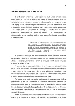 16
2.2 PAPEL DA ESCOLA NA ALIMENTAÇÃO
O contato com a natureza é uma experiência muito válida para crianças e
adolescentes. A Organização Mundial da Saúde (1997) define que uma das
melhores formas de promover a saúde é através da escola. Isso porque, a escola
é um espaço social, onde muitas pessoas convivem, aprendem e trabalham, onde
os estudantes e os professores passam a maior parte de seu tempo. Além disso,
é na escola onde os programas de educação e saúde pode ter maior
repercussão, beneficiando os alunos na infância e na adolescência. Os
professores tornam-se espelhos positivos para alunos, familiares e comunidade
de um modo geral.
A horta inserida no ambiente escolar pode ser um laboratório vivo
que possibilita o desenvolvimento de diversas atividades
pedagógicas em educação ambiental e alimentar unindo teoria e
prática de forma contextualizada, auxiliando no processo de
ensino-aprendizagem e estreitando relações através da promoção
do trabalho coletivo e cooperado entre os agentes sociais
envolvidos. (MORGADO, 2006. p.1).
A formação e a adoção dos hábitos saudáveis devem ser estimuladas em
crianças, pois é durante os primeiros anos de vida que ela estará formando seus
hábitos, por exemplo, alimentares e atividade física, assumindo assim um papel
de educação para a saúde.
A alimentação de todos os indivíduos deve obedecer as Leis da Nutrição
(SILVA, 1999), observamos a qualidade e quantidade dos alimentos nas refeições
e, além disso, a harmonia entre eles e sua adequação nutricional. Uma
alimentação que não cumpra essas leis pode ter por consequência um aumento
de peso e deficiências de vitaminas e minerais (SILVA, 1998).
Ao montar uma horta na escola, professores de todas as áreas terão a
oportunidade de ter um laboratório de diferentes variedades didáticas. Os
professores podem usar a interdisciplinaridade e desenvolver projetos sobre
alimentação saudável, que terão a oportunidade de conhecer melhor os alimentos
e experimentá-los na cozinha ou na merenda escolar, o que os auxiliará na
promoção da saúde.
Todas as áreas do conhecimento podem se beneficiar de alguma forma de
uma horta ou mini-horta na escola. Por exemplo, na matemática, o professor
 