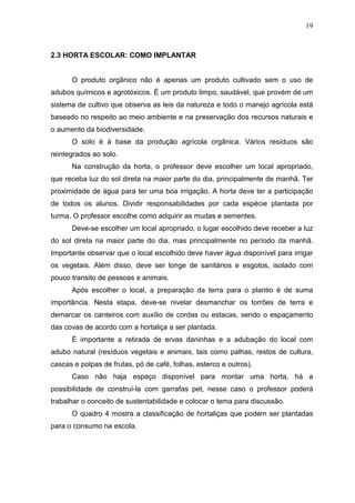19
2.3 HORTA ESCOLAR: COMO IMPLANTAR
O produto orgânico não é apenas um produto cultivado sem o uso de
adubos químicos e agrotóxicos. É um produto limpo, saudável, que provém de um
sistema de cultivo que observa as leis da natureza e todo o manejo agrícola está
baseado no respeito ao meio ambiente e na preservação dos recursos naturais e
o aumento da biodiversidade.
O solo é à base da produção agrícola orgânica. Vários resíduos são
reintegrados ao solo.
Na construção da horta, o professor deve escolher um local apropriado,
que receba luz do sol direta na maior parte do dia, principalmente de manhã. Ter
proximidade de água para ter uma boa irrigação. A horta deve ter a participação
de todos os alunos. Dividir responsabilidades por cada espécie plantada por
turma. O professor escolhe como adquirir as mudas e sementes.
Deve-se escolher um local apropriado, o lugar escolhido deve receber a luz
do sol direta na maior parte do dia, mas principalmente no período da manhã.
Importante observar que o local escolhido deve haver água disponível para irrigar
os vegetais. Além disso, deve ser longe de sanitários e esgotos, isolado com
pouco transito de pessoas e animais.
Após escolher o local, a preparação da terra para o plantio é de suma
importância. Nesta etapa, deve-se nivelar desmanchar os torrões de terra e
demarcar os canteiros com auxílio de cordas ou estacas, sendo o espaçamento
das covas de acordo com a hortaliça a ser plantada.
É importante a retirada de ervas daninhas e a adubação do local com
adubo natural (resíduos vegetais e animais, tais como palhas, restos de cultura,
cascas e polpas de frutas, pó de café, folhas, esterco e outros).
Caso não haja espaço disponível para montar uma horta, há a
possibilidade de construí-la com garrafas pet, nesse caso o professor poderá
trabalhar o conceito de sustentabilidade e colocar o tema para discussão.
O quadro 4 mostra a classificação de hortaliças que podem ser plantadas
para o consumo na escola.
 