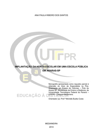 ANA PAULA RIBEIRO DOS SANTOS
IMPLANTAÇÃO DA HORTA ESCOLAR EM UMA ESCOLA PÚBLICA
EM ARARAS-SP
Monografia apresentada como requisito parcial à
obtenção do título de Especialista na Pós-
Graduação em Ensino de Ciências – Polo de
Araras SP, Modalidade de Ensino a Distância, da
Universidade Tecnológica Federal do Paraná –
UTFPR – Câmpus Medianeira.
Orientador (a): Prof.ª Michelle Budke Costa
MEDIANEIRA
2014
 