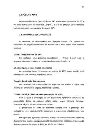 23
3.2 PÚBLICO-ALVO
O público-alvo desta pesquisa foram 240 alunos com faixa etária de 03 a
05 anos matriculados no maternal, Jardim I, II e III da EMEIEF Dona Manoela
Lacerda Vergueiro, no município de Araras (SP).
3.3 ATIVIDADES DESENVOLVIDAS
A pesquisa foi desenvolvida em diversas etapas. Os professores
envolvidos no projeto trabalharam de acordo com a faixa etária num trabalho
contínuo.
Etapa 1. Pesquisa com os pais
Foi realizada uma pesquisa (questionário – Anexo I) com pais e
responsáveis visando conhecer os hábitos alimentares dos alunos.
Etapa 2. Aquisição das mudas e sementes
As sementes foram compradas em março de 2013 após reunião com
professores, com recursos próprios da escola.
Etapa 3. Construção dos canteiros
Os canteiros foram construídos em lugar de fácil acesso a água. Seu
entorno foi cimentado e calçado, facilitando o acesso.
Etapa 4. Definição das culturas e preparação da horta
Com a ajuda e orientação de um Engenheiro Agrônomo, voluntário da
comunidade definiu as culturas: Alface, salsa, couve, cenoura, berinjela,
cebolinha, vagem, hortelã, pimentão e tomate.
A preparação da terra foi realizada sempre com a presença dos
professores, que posteriormente passariam a experiência didaticamente aos
alunos.
O Engenheiro agrônomo voluntário auxiliou na orientação quanto a seleção
das sementes, plantio, acompanhamento do crescimento, necessidade adequada
de água, controle de pragas e doenças, adubo e a colheita.
 