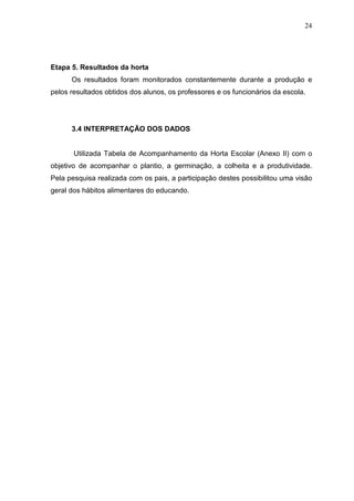 24
Etapa 5. Resultados da horta
Os resultados foram monitorados constantemente durante a produção e
pelos resultados obtidos dos alunos, os professores e os funcionários da escola.
3.4 INTERPRETAÇÃO DOS DADOS
Utilizada Tabela de Acompanhamento da Horta Escolar (Anexo II) com o
objetivo de acompanhar o plantio, a germinação, a colheita e a produtividade.
Pela pesquisa realizada com os pais, a participação destes possibilitou uma visão
geral dos hábitos alimentares do educando.
 