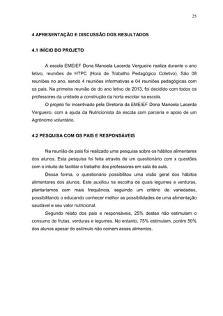 25
4 APRESENTAÇÃO E DISCUSSÃO DOS RESULTADOS
4.1 INÍCIO DO PROJETO
A escola EMEIEF Dona Manoela Lacerda Vergueiro realiza durante o ano
letivo, reuniões de HTPC (Hora de Trabalho Pedagógico Coletivo). São 08
reuniões no ano, sendo 4 reuniões informativas e 04 reuniões pedagógicas com
os pais. Na primeira reunião de do ano letivo de 2013, foi decidido com todos os
professores da unidade a construção da horta escolar na escola.
O projeto foi incentivado pela Diretoria da EMEIEF Dona Manoela Lacerda
Vergueiro, com a ajuda da Nutricionista da escola com parceria e apoio de um
Agrônomo voluntário.
4.2 PESQUISA COM OS PAIS E RESPONSÁVEIS
Na reunião de pais foi realizado uma pesquisa sobre os hábitos alimentares
dos alunos. Esta pesquisa foi feita através de um questionário com x questões
com o intuito de facilitar o trabalho dos professores em sala de aula.
Dessa forma, o questionário possibilitou uma visão geral dos hábitos
alimentares dos alunos. Este auxiliou na escolha de quais legumes e verduras,
plantaríamos com mais frequência, seguindo um critério de variedades,
possibilitando o educando conhecer melhor as possibilidades de uma alimentação
saudável e seu valor nutricional.
Segundo relato dos pais e responsáveis, 25% destes não estimulam o
consumo de frutas, verduras e legumes. No entanto, 75% estimulam, porém 50%
dos alunos apesar do estímulo não comem esses alimentos.
 
