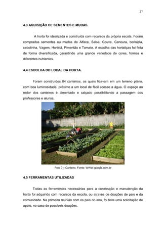 27
4.3 AQUISIÇÃO DE SEMENTES E MUDAS.
A horta foi idealizada e construída com recursos da própria escola. Foram
compradas sementes ou mudas de Alface, Salsa, Couve, Cenoura, berinjela,
cebolinha, Vagem, Hortelã, Pimentão e Tomate. A escolha das hortaliças foi feita
de forma diversificada, garantindo uma grande variedade de cores, formas e
diferentes nutrientes.
4.4 ESCOLHA DO LOCAL DA HORTA.
Foram construídos 04 canteiros, os quais ficavam em um terreno plano,
com boa luminosidade, próximo a um local de fácil acesso a água. O espaço ao
redor dos canteiros é cimentado e calçado possibilitando a passagem dos
professores e alunos.
Foto 01: Canteiro. Fonte: WWW.google.com.br
4.5 FERRAMENTAS UTILIZADAS
Todas as ferramentas necessárias para a construção e manutenção da
horta foi adquirido com recursos da escola, ou através de doações de pais e da
comunidade. Na primeira reunião com os pais do ano, foi feita uma solicitação de
apoio, no caso de possíveis doações.
 