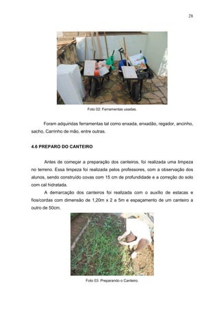 28
Foto 02: Ferramentas usadas.
Foram adquiridas ferramentas tal como enxada, enxadão, regador, ancinho,
sacho, Carrinho de mão, entre outras.
4.6 PREPARO DO CANTEIRO
Antes de começar a preparação dos canteiros, foi realizada uma limpeza
no terreno. Essa limpeza foi realizada pelos professores, com a observação dos
alunos, sendo construído covas com 15 cm de profundidade e a correção do solo
com cal hidratada.
A demarcação dos canteiros foi realizada com o auxílio de estacas e
fios/cordas com dimensão de 1,20m x 2 a 5m e espaçamento de um canteiro a
outro de 50cm.
Foto 03: Preparando o Canteiro.
 