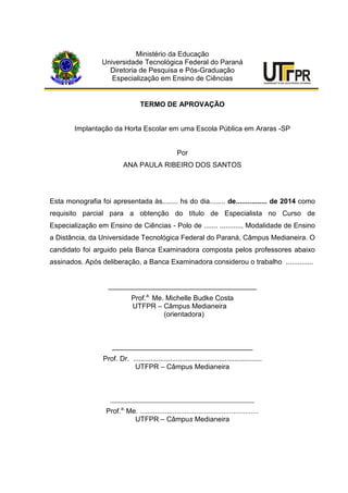 Ministério da Educação
Universidade Tecnológica Federal do Paraná
Diretoria de Pesquisa e Pós-Graduação
Especialização em Ensino de Ciências
TERMO DE APROVAÇÃO
Implantação da Horta Escolar em uma Escola Pública em Araras -SP
Por
ANA PAULA RIBEIRO DOS SANTOS
Esta monografia foi apresentada às........ hs do dia........ de................ de 2014 como
requisito parcial para a obtenção do título de Especialista no Curso de
Especialização em Ensino de Ciências - Polo de ....... ..........., Modalidade de Ensino
a Distância, da Universidade Tecnológica Federal do Paraná, Câmpus Medianeira. O
candidato foi arguido pela Banca Examinadora composta pelos professores abaixo
assinados. Após deliberação, a Banca Examinadora considerou o trabalho ..............
______________________________________
Prof.a.
Me. Michelle Budke Costa
UTFPR – Câmpus Medianeira
(orientadora)
____________________________________
Prof. Dr. ..................................................................
UTFPR – Câmpus Medianeira
_________________________________________
Prof.a.
Me. .............................................................
UTFPR – Câmpus Medianeira
 