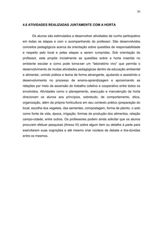 30
4.8 ATIVIDADES REALIZADAS JUNTAMENTE COM A HORTA
Os alunos são estimulados a desenvolver atividades de cunho participativo
em todas as etapas e com o acompanhando do professor. São desenvolvidos
conceitos pedagógicos acerca da orientação sobre questões de responsabilidade
e respeito pelo local e pelas etapas a serem cumpridas. Sob orientação do
professor, este propõe inicialmente as questões sobre a horta inserida no
ambiente escolar e como pode torna-ser um “laboratório vivo” que permita o
desenvolvimento de muitas atividades pedagógicas dentro da educação ambiental
e alimentar, unindo prática e teoria de forma abrangente, ajudando e assistindo o
desenvolvimento no processo de ensino-aprendizagem e aproximando as
relações por meio da ascensão do trabalho coletivo e cooperativo entre todos os
envolvidos. Atividades como o planejamento, execução e manutenção da horta
direcionam os alunos aos princípios, sobretudo, de comportamento, ética,
organização, além da própria horticultura em seu contexto prático (preparação do
local, escolha dos vegetais, das sementes, compostagem, forma de plantio, o solo
como fonte de vida, época, irrigação, formas de produção dos alimentos, relação
campo-cidade, entre outros. Os professores podem ainda solicitar que os alunos
procurem efetuar pesquisas (Anexo III) sobre algum item ou detalhe à parte para
exercitarem suas cognições e até mesmo criar núcleos de debate e tira-dúvidas
entre os mesmos.
 