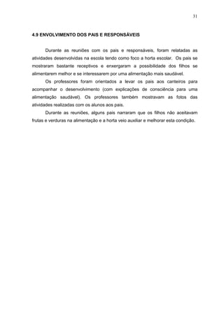 31
4.9 ENVOLVIMENTO DOS PAIS E RESPONSÁVEIS
Durante as reuniões com os pais e responsáveis, foram relatadas as
atividades desenvolvidas na escola tendo como foco a horta escolar. Os pais se
mostraram bastante receptivos e enxergaram a possibilidade dos filhos se
alimentarem melhor e se interessarem por uma alimentação mais saudável.
Os professores foram orientados a levar os pais aos canteiros para
acompanhar o desenvolvimento (com explicações de consciência para uma
alimentação saudável). Os professores também mostravam as fotos das
atividades realizadas com os alunos aos pais.
Durante as reuniões, alguns pais narraram que os filhos não aceitavam
frutas e verduras na alimentação e a horta veio auxiliar e melhorar esta condição.
 